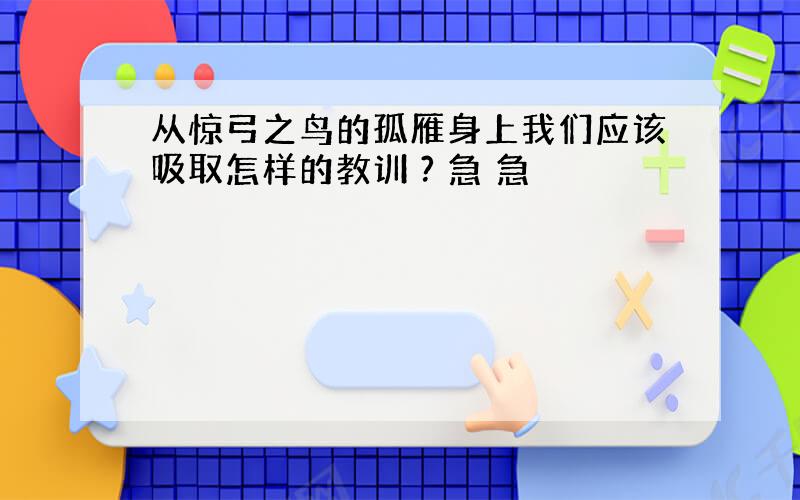 从惊弓之鸟的孤雁身上我们应该吸取怎样的教训 ? 急 急