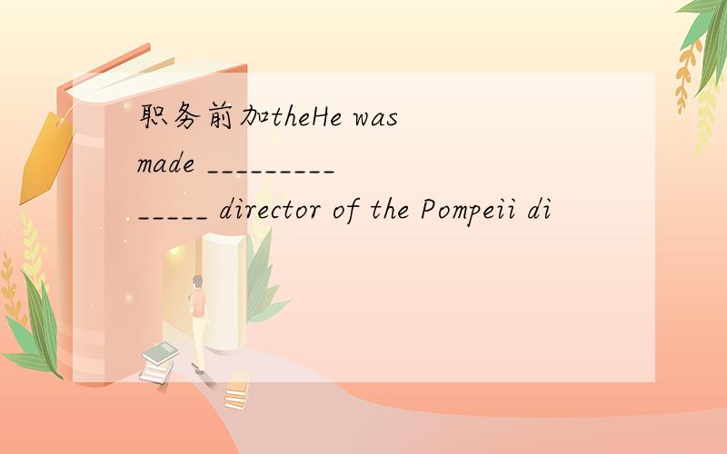 职务前加theHe was made ______________ director of the Pompeii di