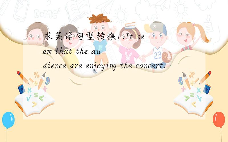 求英语句型转换1.It seem that the audience are enjoying the concert.