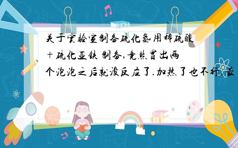 关于实验室制备硫化氢用稀硫酸+硫化亚铁 制备,竟然冒出两个泡泡之后就没反应了.加热了也不行,最多坚持个4-5秒.我必须要