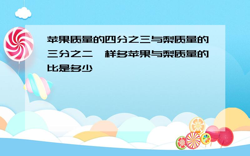 苹果质量的四分之三与梨质量的三分之二一样多苹果与梨质量的比是多少