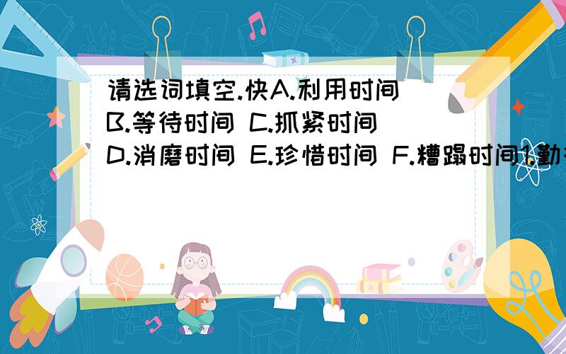 请选词填空.快A.利用时间 B.等待时间 C.抓紧时间 D.消磨时间 E.珍惜时间 F.糟蹋时间1.勤奋者——（ ）2.