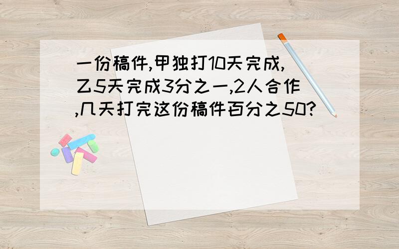 一份稿件,甲独打10天完成,乙5天完成3分之一,2人合作,几天打完这份稿件百分之50?