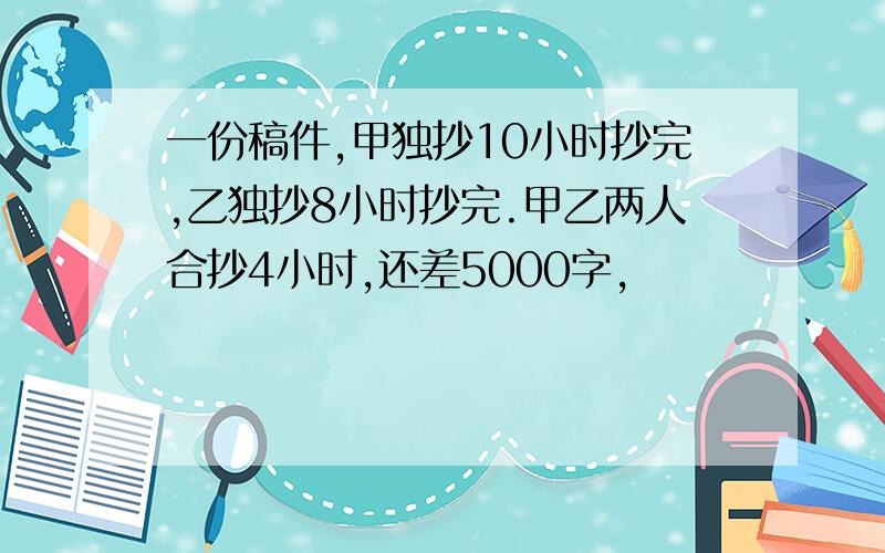 一份稿件,甲独抄10小时抄完,乙独抄8小时抄完.甲乙两人合抄4小时,还差5000字,