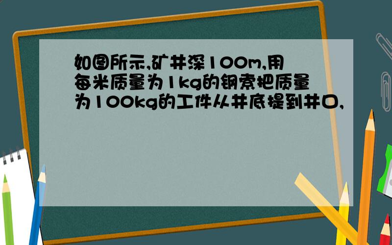 如图所示,矿井深100m,用每米质量为1kg的钢索把质量为100kg的工件从井底提到井口,