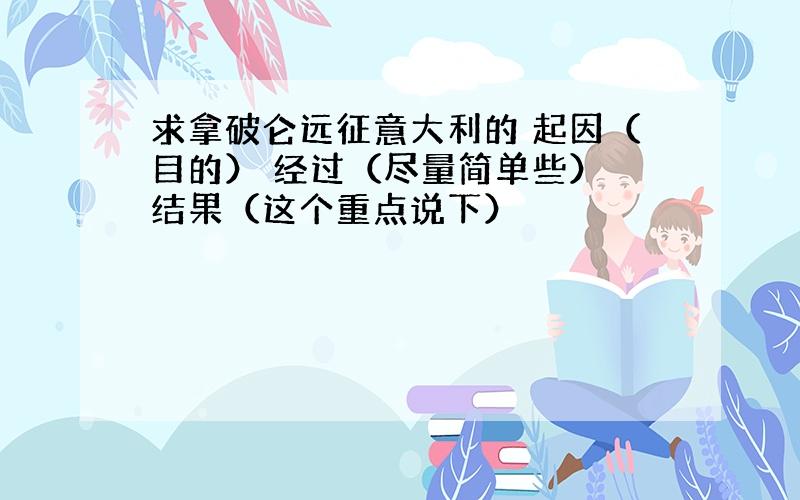 求拿破仑远征意大利的 起因（目的） 经过（尽量简单些） 结果（这个重点说下）