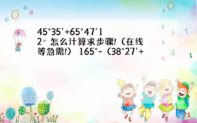 45°35′+65°47′12〃 怎么计算求步骤!（在线等急需!） 165°-（38°27′+