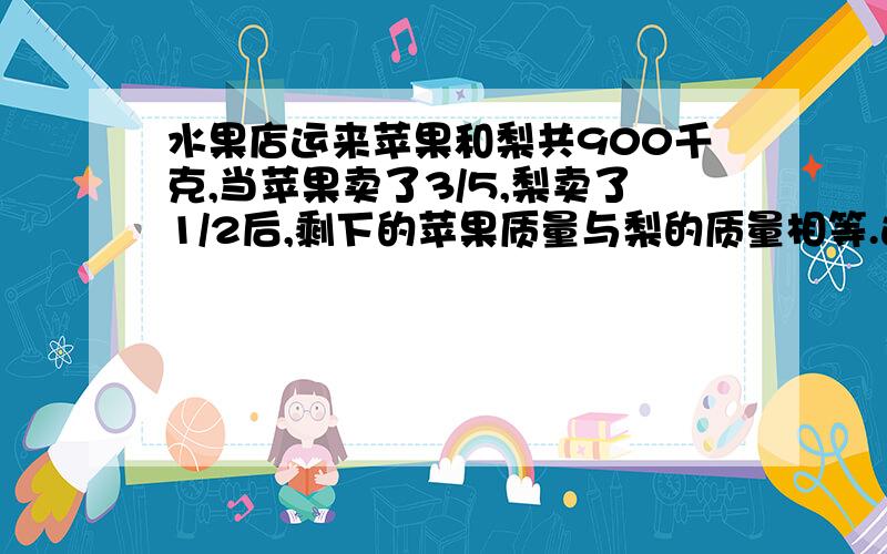 水果店运来苹果和梨共900千克,当苹果卖了3/5,梨卖了1/2后,剩下的苹果质量与梨的质量相等.这两种水果原来?