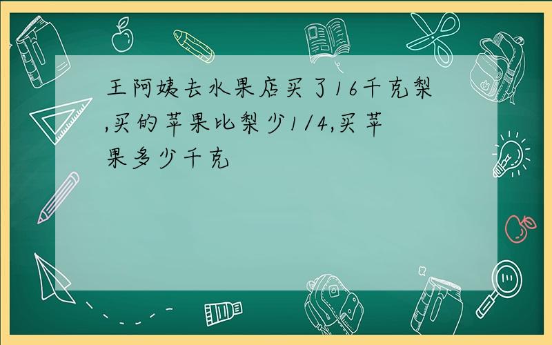 王阿姨去水果店买了16千克梨,买的苹果比梨少1/4,买苹果多少千克