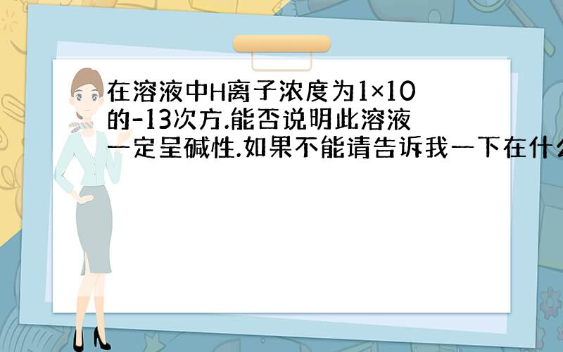 在溶液中H离子浓度为1×10的-13次方.能否说明此溶液一定呈碱性.如果不能请告诉我一下在什么情况的时候溶液呈酸性!