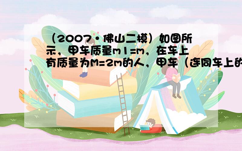 （2007•佛山二模）如图所示，甲车质量m1=m，在车上有质量为M=2m的人，甲车（连同车上的人）从足够长的斜坡上高h处