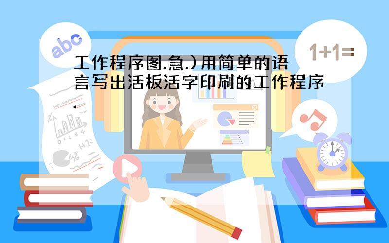 工作程序图.急.)用简单的语言写出活板活字印刷的工作程序.