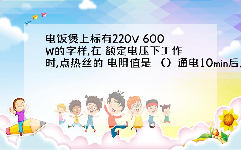 电饭煲上标有220V 600W的字样,在 额定电压下工作时,点热丝的 电阻值是 （）通电10min后产生的热量是（）