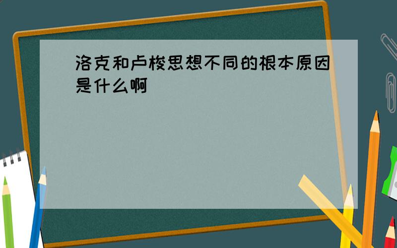 洛克和卢梭思想不同的根本原因是什么啊