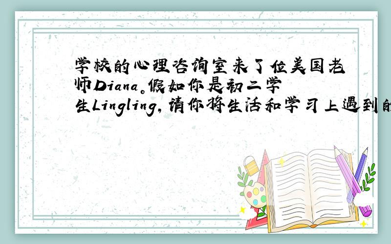 学校的心理咨询室来了位美国老师Diana。假如你是初二学生Lingling，请你将生活和学习上遇到的烦恼以书信的形式向D