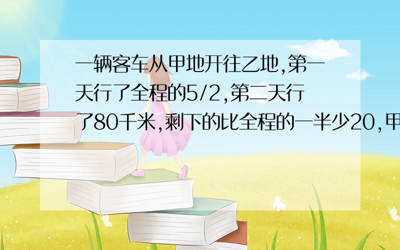 一辆客车从甲地开往乙地,第一天行了全程的5/2,第二天行了80千米,剩下的比全程的一半少20,甲乙相距多少