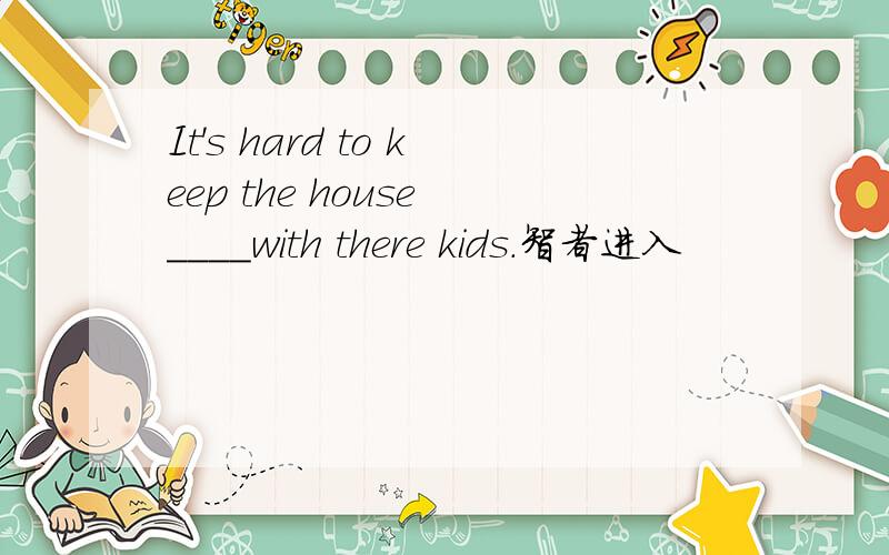 It's hard to keep the house ____with there kids.智者进入