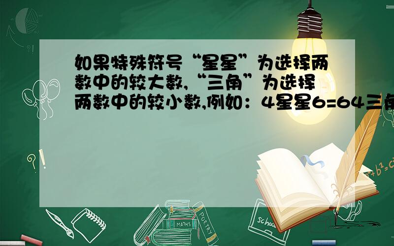 如果特殊符号“星星”为选择两数中的较大数,“三角”为选择两数中的较小数,例如：4星星6=64三角6=4