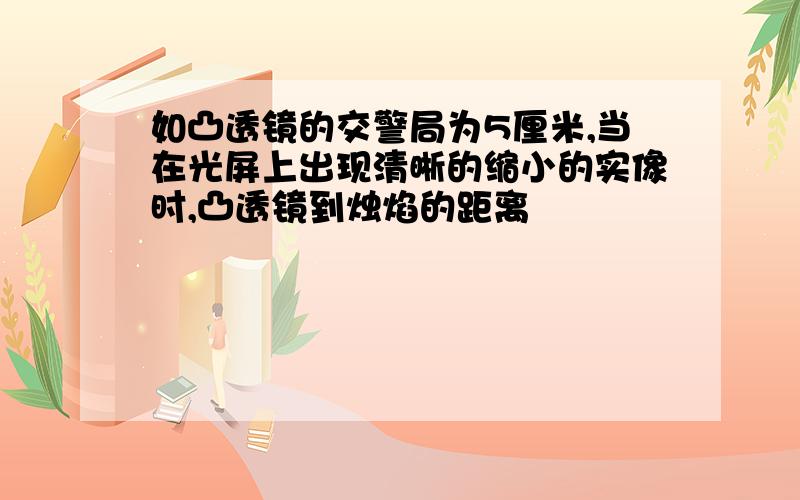 如凸透镜的交警局为5厘米,当在光屏上出现清晰的缩小的实像时,凸透镜到烛焰的距离