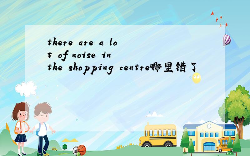 there are a lot of noise in the shopping centre哪里错了