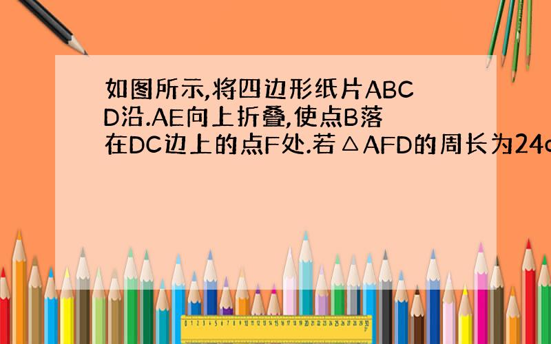 如图所示,将四边形纸片ABCD沿.AE向上折叠,使点B落在DC边上的点F处.若△AFD的周长为24cm,△ECF的周长为