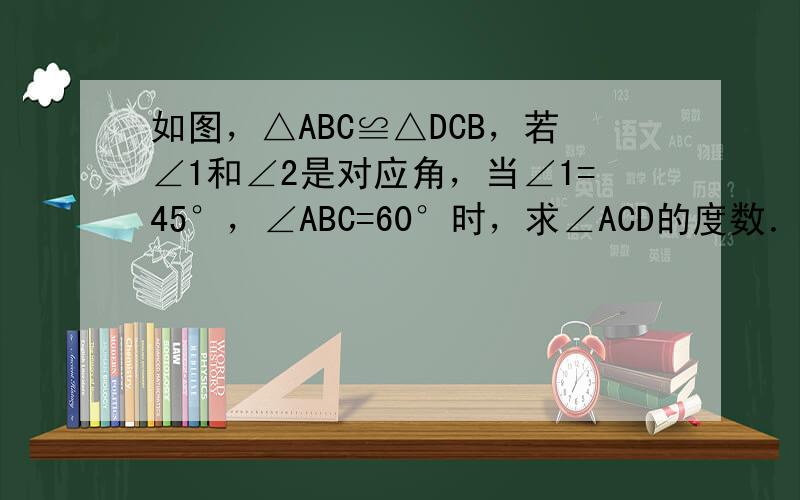 如图，△ABC≌△DCB，若∠1和∠2是对应角，当∠1=45°，∠ABC=60°时，求∠ACD的度数．