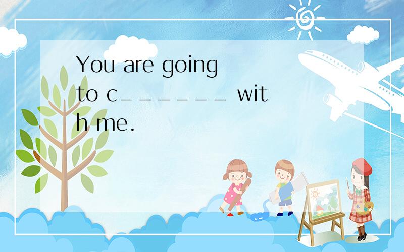 You are going to c______ with me.