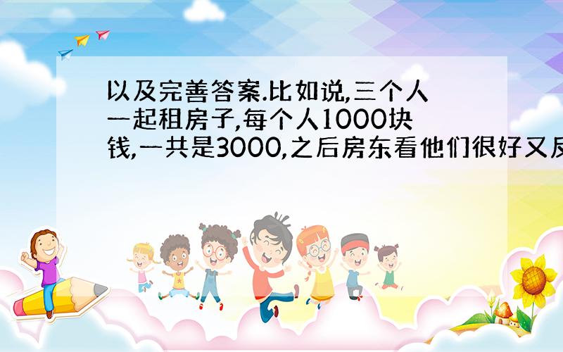 以及完善答案.比如说,三个人一起租房子,每个人1000块钱,一共是3000,之后房东看他们很好又反给他们500,他们因为