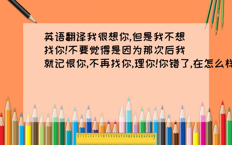 英语翻译我很想你,但是我不想找你!不要觉得是因为那次后我就记恨你,不再找你,理你!你错了,在怎么样,你是我这一辈子第一个