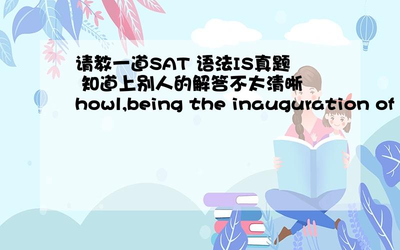 请教一道SAT 语法IS真题 知道上别人的解答不太清晰 howl,being the inauguration of b