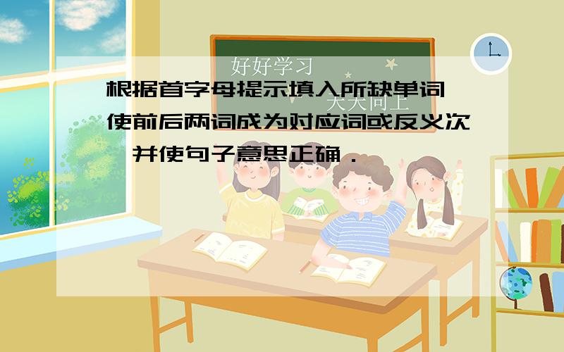 根据首字母提示填入所缺单词,使前后两词成为对应词或反义次,并使句子意思正确．