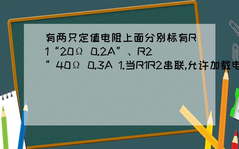 有两只定值电阻上面分别标有R1“20Ω 0.2A”、R2”40Ω 0.3A 1.当R1R2串联,允许加载电路两端的最大电