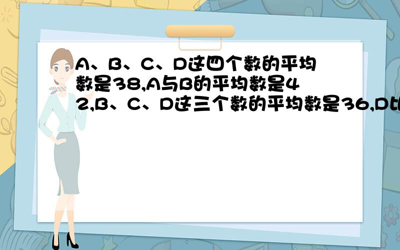 A、B、C、D这四个数的平均数是38,A与B的平均数是42,B、C、D这三个数的平均数是36,D比C少4.这四个数各是多