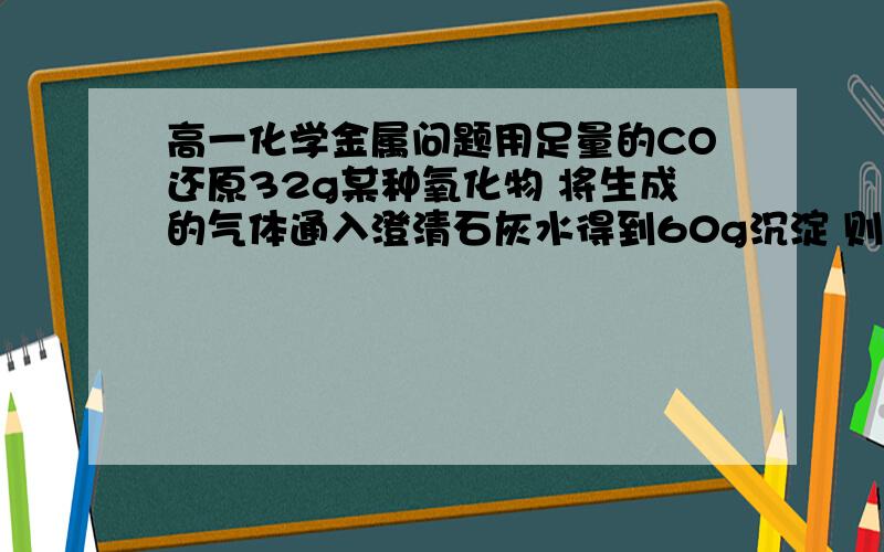 高一化学金属问题用足量的CO还原32g某种氧化物 将生成的气体通入澄清石灰水得到60g沉淀 则该氧化物是