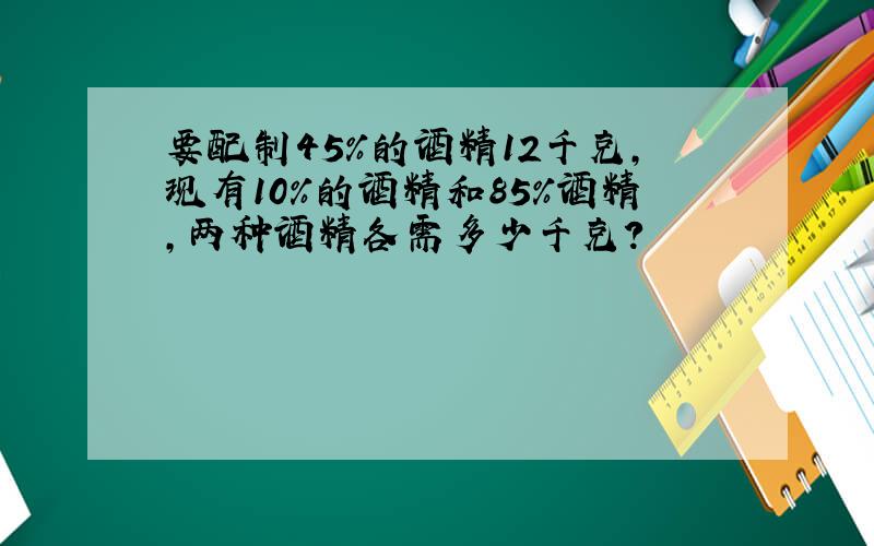 要配制45%的酒精12千克,现有10%的酒精和85%酒精,两种酒精各需多少千克?