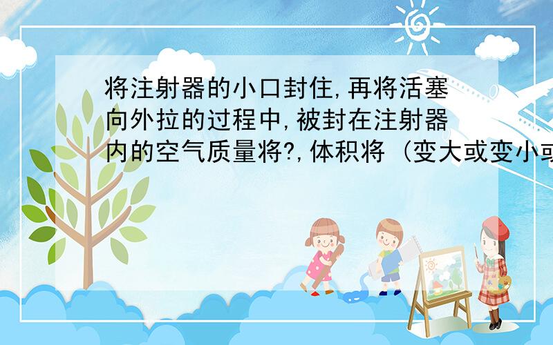 将注射器的小口封住,再将活塞向外拉的过程中,被封在注射器内的空气质量将?,体积将 (变大或变小或不变）回答的好的话加送1