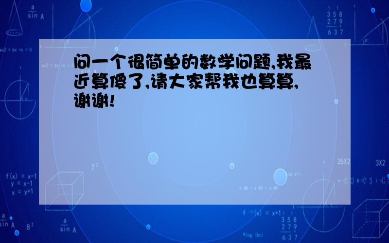 问一个很简单的数学问题,我最近算傻了,请大家帮我也算算,谢谢!