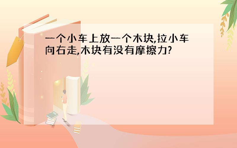 一个小车上放一个木块,拉小车向右走,木块有没有摩擦力?