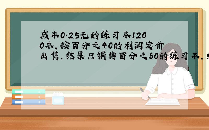 成本0.25元的练习本1200本,按百分之40的利润定价出售,结果只销掉百分之80的练习本,剩下的练习本打折出售