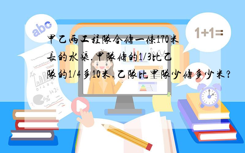 甲乙两工程队合修一条170米长的水渠.甲队修的1/3比乙队的1/4多10米,乙队比甲队少修多少米?