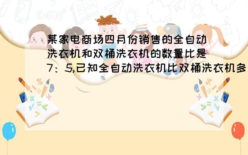 某家电商场四月份销售的全自动洗衣机和双桶洗衣机的数量比是7：5,已知全自动洗衣机比双桶洗衣机多了120台