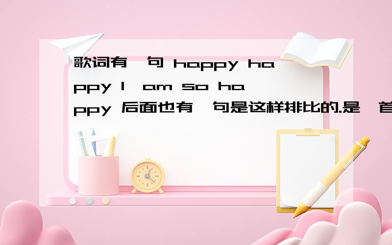 歌词有一句 happy happy I'am so happy 后面也有一句是这样排比的.是一首女生欢快旋律的英文歌曲.