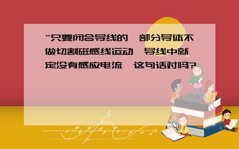 “只要闭合导线的一部分导体不做切割磁感线运动,导线中就一定没有感应电流