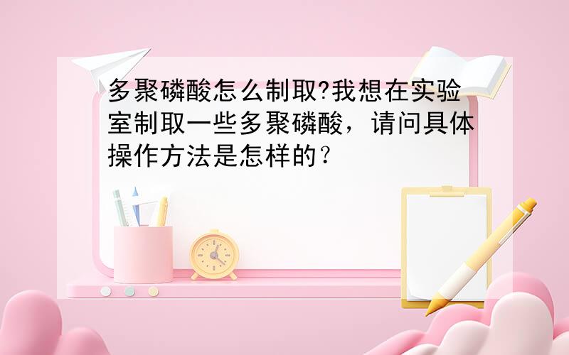 多聚磷酸怎么制取?我想在实验室制取一些多聚磷酸，请问具体操作方法是怎样的？