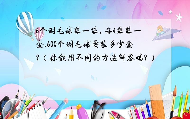 6个羽毛球装一袋，每4袋装一盒．600个羽毛球要装多少盒？（你能用不同的方法解答吗？）