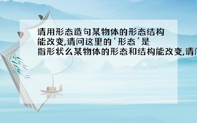 请用形态造句某物体的形态结构能改变,请问这里的‘形态’是指形状么某物体的形态和结构能改变,请问这里的‘形态’是指什么