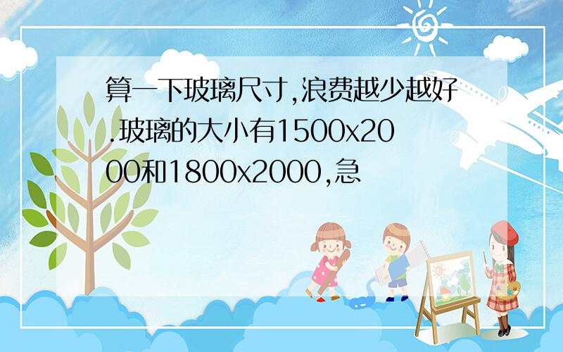 算一下玻璃尺寸,浪费越少越好.玻璃的大小有1500x2000和1800x2000,急