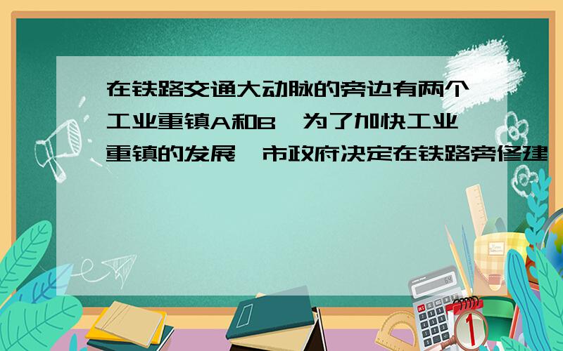 在铁路交通大动脉的旁边有两个工业重镇A和B,为了加快工业重镇的发展,市政府决定在铁路旁修建一个大