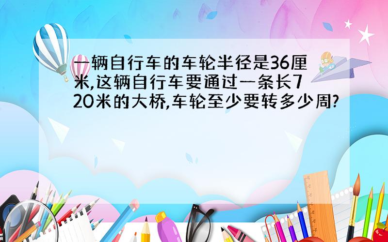 一辆自行车的车轮半径是36厘米,这辆自行车要通过一条长720米的大桥,车轮至少要转多少周?