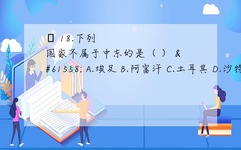  18.下列国家不属于中东的是（ ）  A.埃及 B.阿富汗 C.土耳其 D.沙特阿拉伯